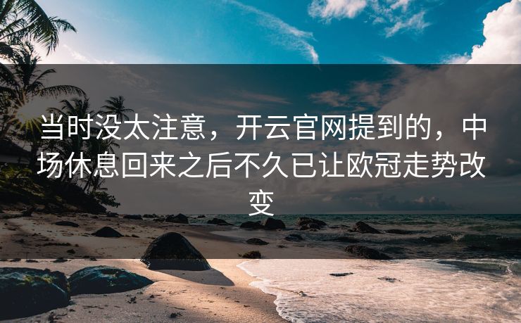 当时没太注意,开云官网提到的,中场休息回来之后不久已让欧冠走势改变 当时没太注意,开云官网提到的,中场休息回来之后不久已让欧冠走势改变