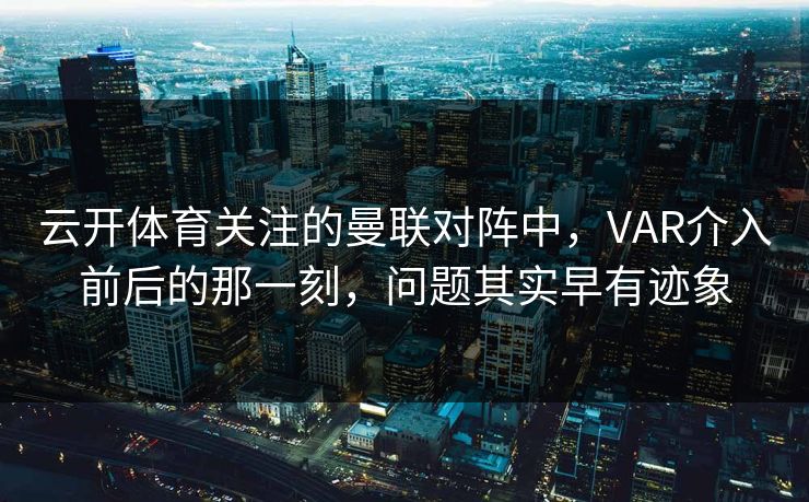 云开体育关注的曼联对阵中，VAR介入前后的那一刻，问题其实早有迹象