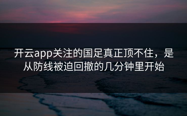 开云app关注的国足真正顶不住，是从防线被迫回撤的几分钟里开始