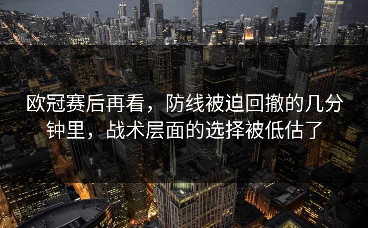 欧冠赛后再看，防线被迫回撤的几分钟里，战术层面的选择被低估了