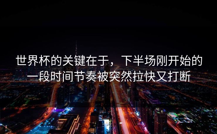 世界杯的关键在于，下半场刚开始的一段时间节奏被突然拉快又打断