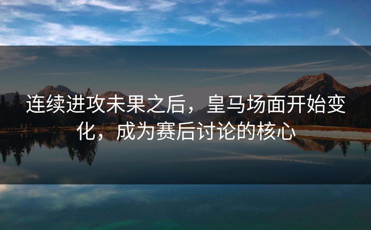 连续进攻未果之后,皇马场面开始变化,成为赛后讨论的核心 连续进攻未果之后,皇马场面开始变化,成为赛后讨论的核心