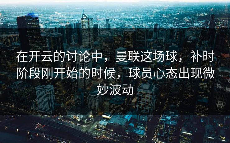 在开云的讨论中，曼联这场球，补时阶段刚开始的时候，球员心态出现微妙波动