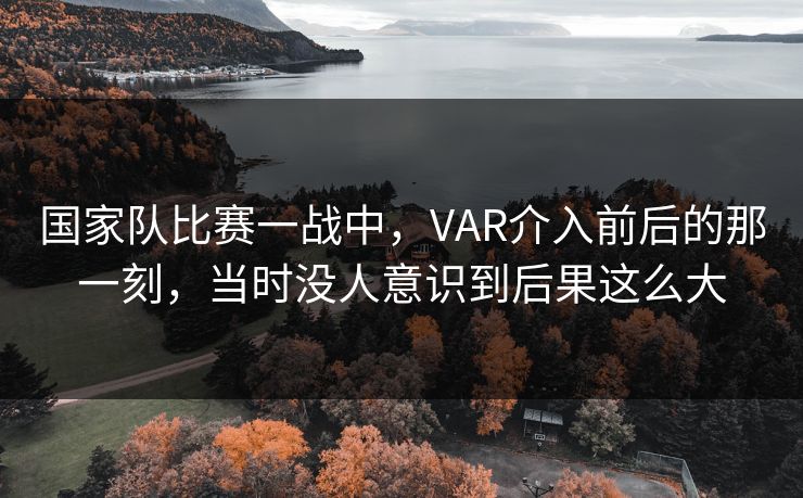 国家队比赛一战中，VAR介入前后的那一刻，当时没人意识到后果这么大
