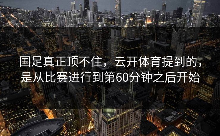 国足真正顶不住，云开体育提到的，是从比赛进行到第60分钟之后开始