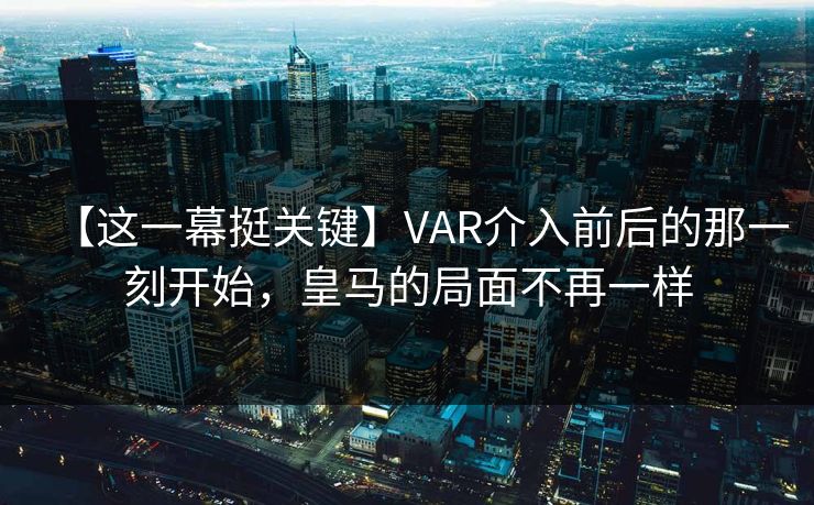 【这一幕挺关键】VAR介入前后的那一刻开始，皇马的局面不再一样