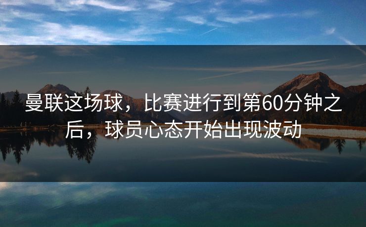 曼联这场球，比赛进行到第60分钟之后，球员心态开始出现波动