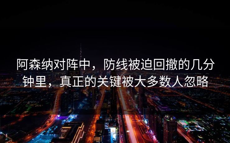 阿森纳对阵中，防线被迫回撤的几分钟里，真正的关键被大多数人忽略